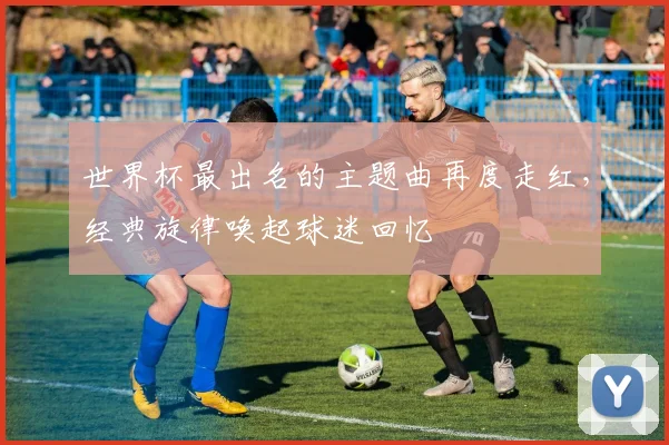 世界杯最出名的主题曲再度走红，经典旋律唤起球迷回忆