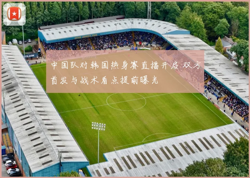 中国队对韩国热身赛直播开启 双方首发与战术看点提前曝光