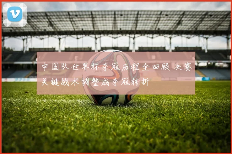 中国队世界杯夺冠历程全回顾 决赛关键战术调整成夺冠转折