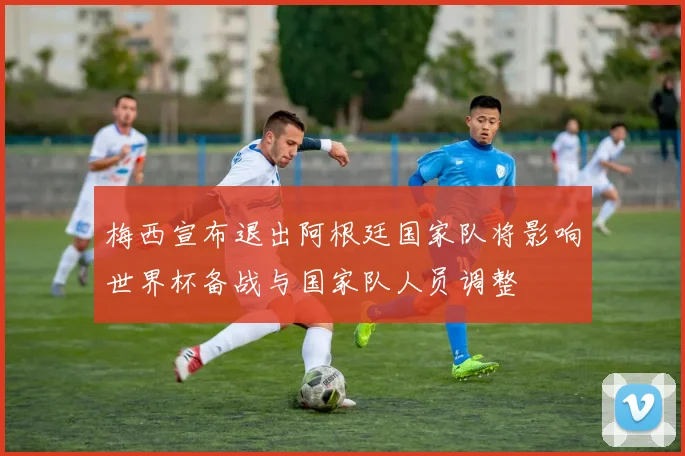 梅西宣布退出阿根廷国家队将影响世界杯备战与国家队人员调整