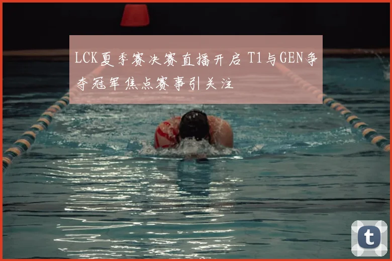LCK夏季赛决赛直播开启 T1与GEN争夺冠军焦点赛事引关注