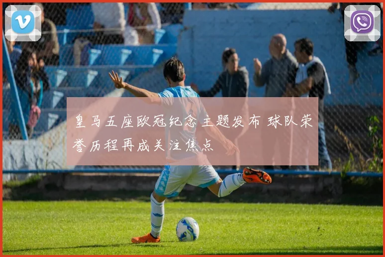 皇马五座欧冠纪念主题发布 球队荣誉历程再成关注焦点