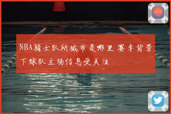 NBA骑士队所城市是哪里 赛季背景下球队主场信息受关注