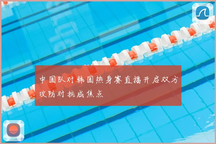 中国队对韩国热身赛直播开启双方攻防对抗成焦点