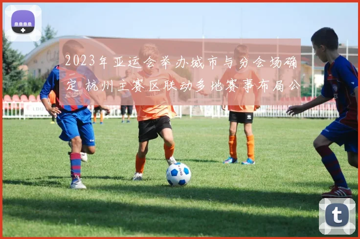 2023年亚运会举办城市与分会场确定 杭州主赛区联动多地赛事布局公布