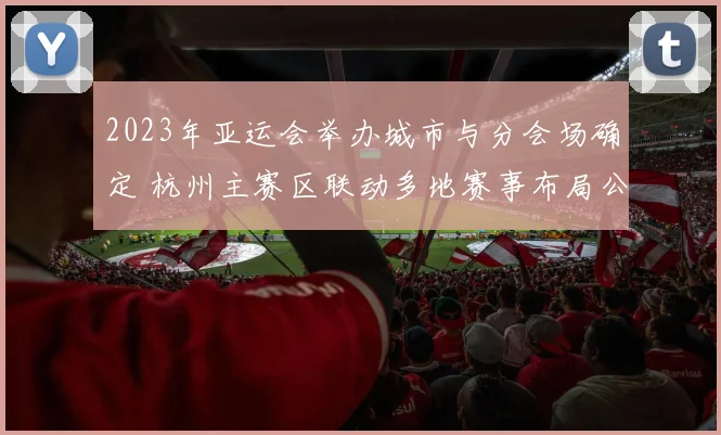 2023年亚运会举办城市与分会场确定 杭州主赛区联动多地赛事布局公布