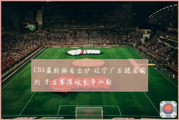 CBA最新排名出炉 辽宁广东稳居前列 季后赛席位竞争加剧