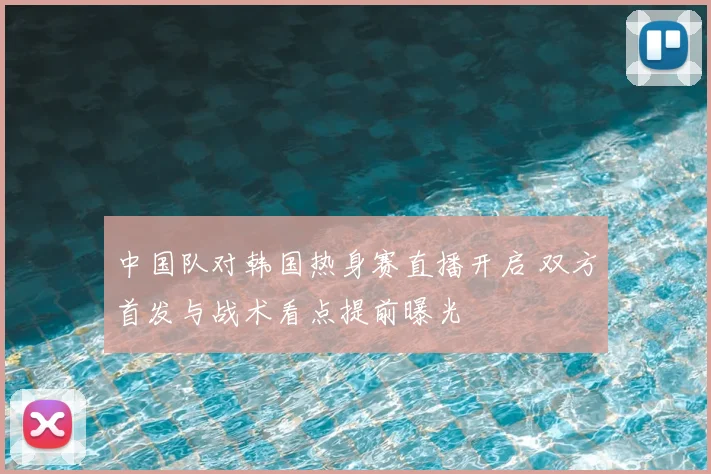 中国队对韩国热身赛直播开启 双方首发与战术看点提前曝光