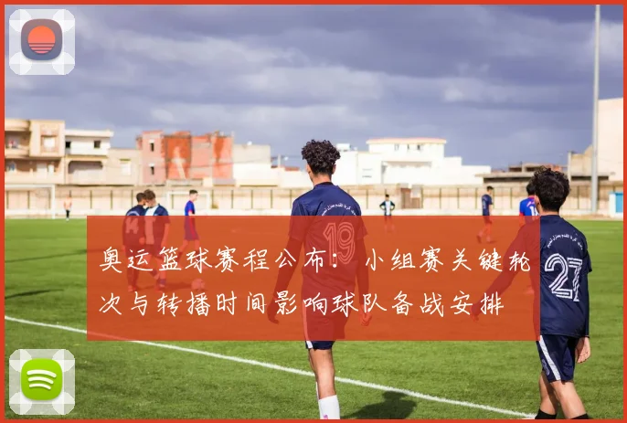 奥运篮球赛程公布：小组赛关键轮次与转播时间影响球队备战安排