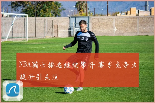 NBA骑士排名继续攀升 赛季竞争力提升引关注