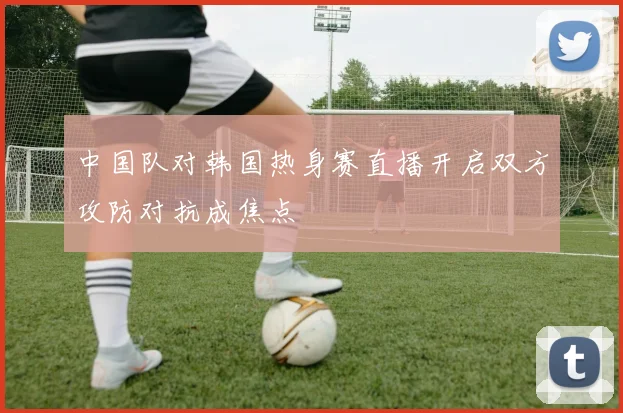 中国队对韩国热身赛直播开启双方攻防对抗成焦点