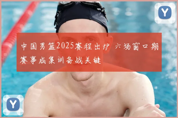 中国男篮2025赛程出炉 六场窗口期赛事成集训备战关键