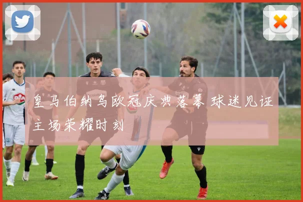 皇马伯纳乌欧冠庆典落幕 球迷见证主场荣耀时刻