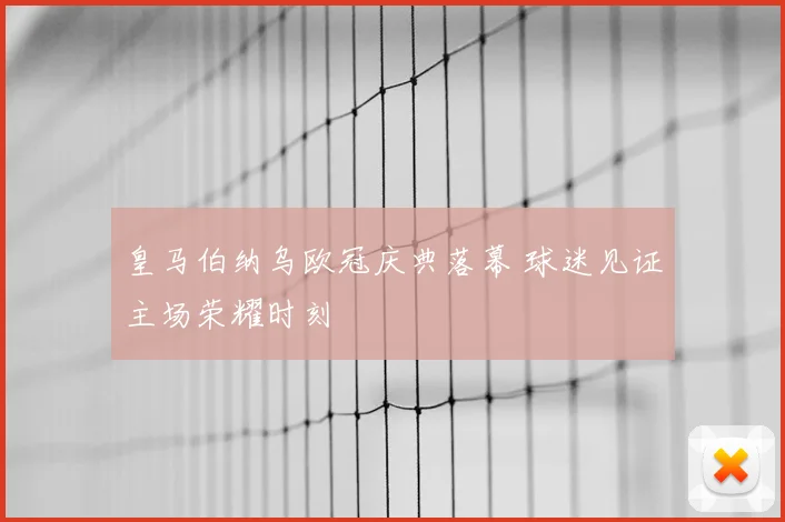 皇马伯纳乌欧冠庆典落幕 球迷见证主场荣耀时刻