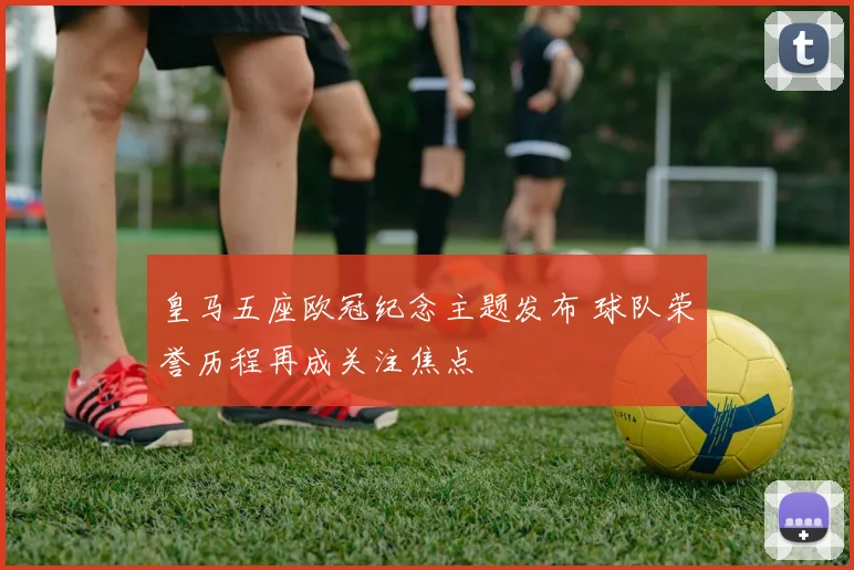 皇马五座欧冠纪念主题发布 球队荣誉历程再成关注焦点