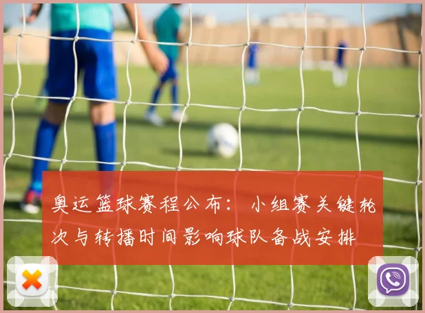 奥运篮球赛程公布：小组赛关键轮次与转播时间影响球队备战安排